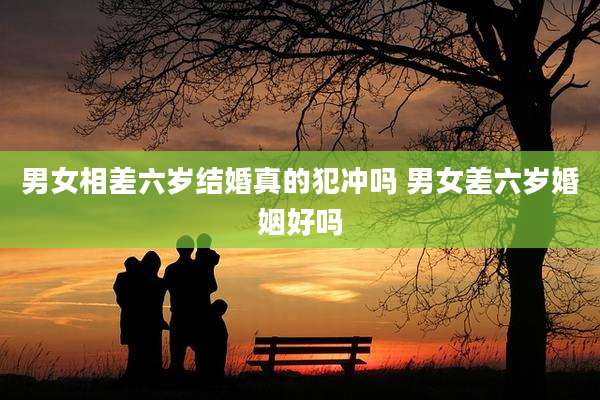 男女相差六岁结婚真的犯冲吗 男女差六岁婚姻好吗