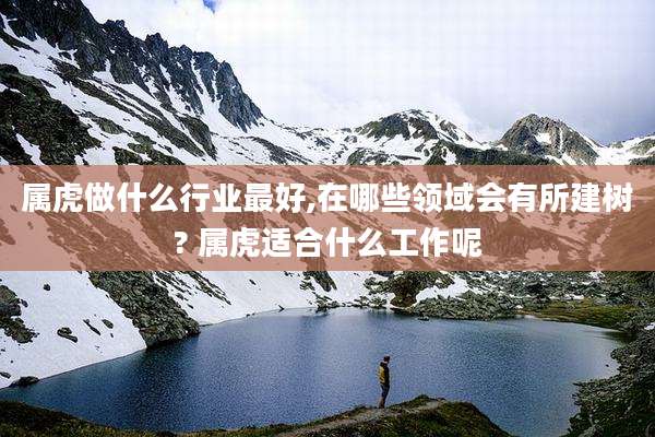 属虎做什么行业最好,在哪些领域会有所建树? 属虎适合什么工作呢