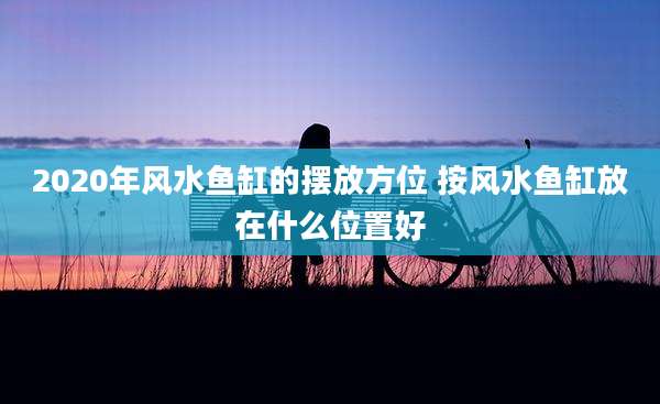 2020年风水鱼缸的摆放方位 按风水鱼缸放在什么位置好