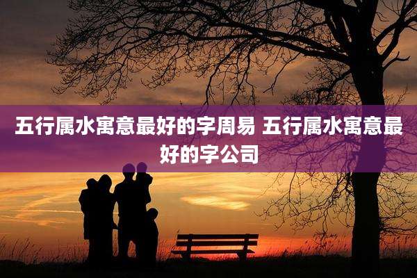 五行属水寓意最好的字周易 五行属水寓意最好的字公司