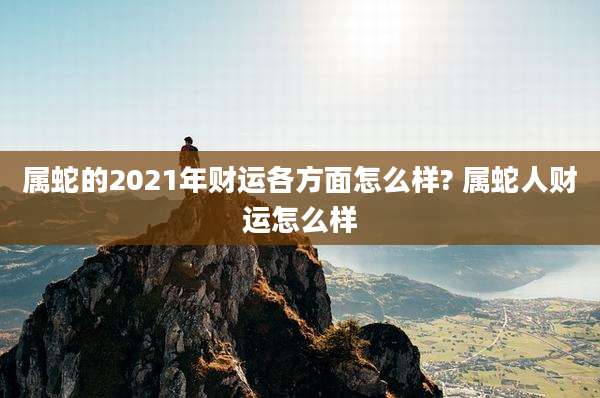 属蛇的2021年财运各方面怎么样? 属蛇人财运怎么样