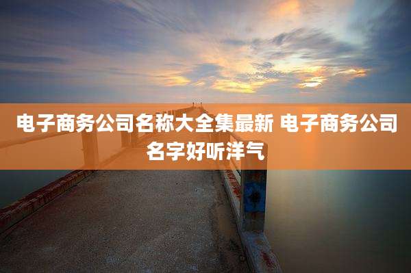 电子商务公司名称大全集最新 电子商务公司名字好听洋气
