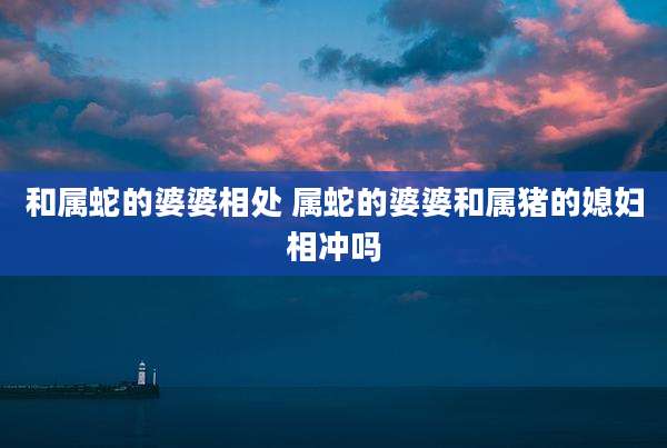 和属蛇的婆婆相处 属蛇的婆婆和属猪的媳妇相冲吗