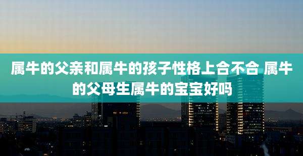 属牛的父亲和属牛的孩子性格上合不合 属牛的父母生属牛的宝宝好吗