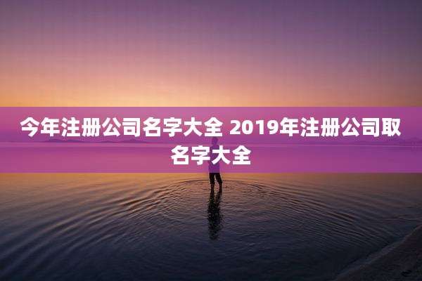 今年注册公司名字大全 2019年注册公司取名字大全