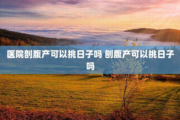 医院剖腹产可以挑日子吗 刨腹产可以挑日子吗