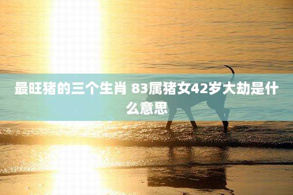 最旺猪的三个生肖 83属猪女42岁大劫是什么意思