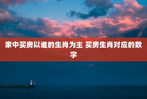 家中买房以谁的生肖为主 买房生肖对应的数字