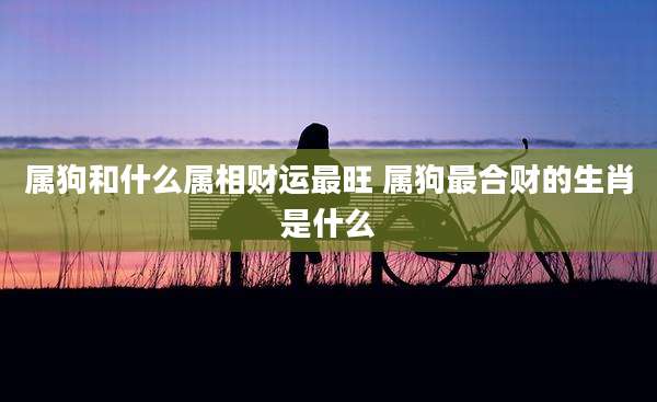 属狗和什么属相财运最旺 属狗最合财的生肖是什么