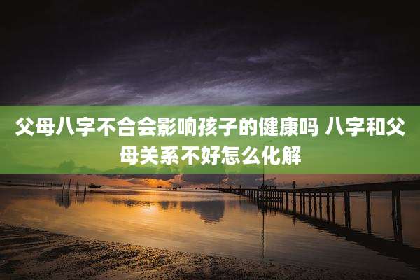 父母八字不合会影响孩子的健康吗 八字和父母关系不好怎么化解