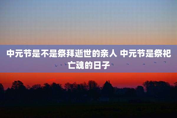 中元节是不是祭拜逝世的亲人 中元节是祭祀亡魂的日子