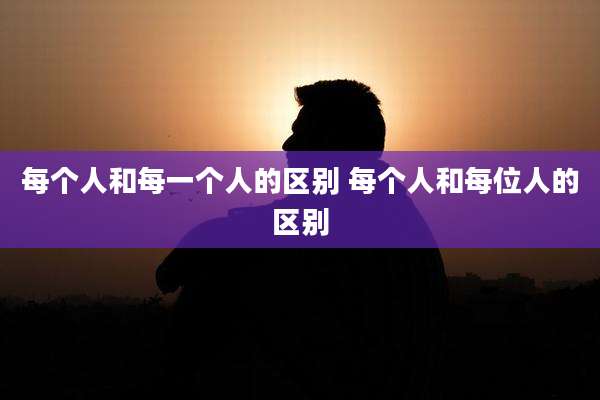 每个人和每一个人的区别 每个人和每位人的区别
