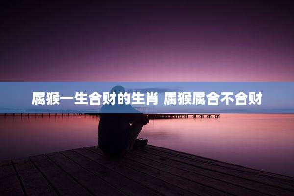 属猴一生合财的生肖 属猴属合不合财