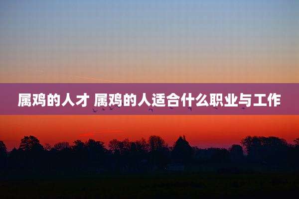 属鸡的人才 属鸡的人适合什么职业与工作