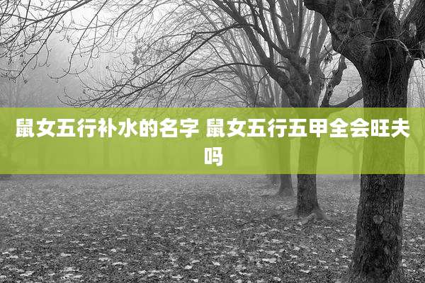 鼠女五行补水的名字 鼠女五行五甲全会旺夫吗