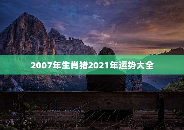 2007年生肖猪2021年运势大全