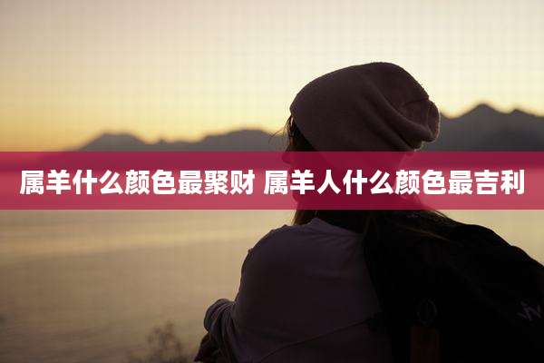 属羊什么颜色最聚财 属羊人什么颜色最吉利