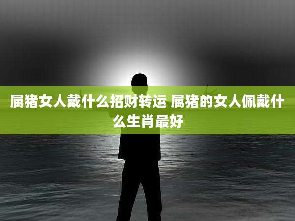 属猪女人戴什么招财转运 属猪的女人佩戴什么生肖最好