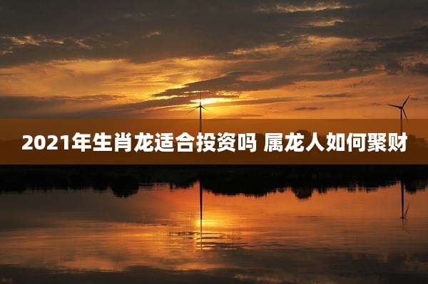 2021年生肖龙适合投资吗 属龙人如何聚财