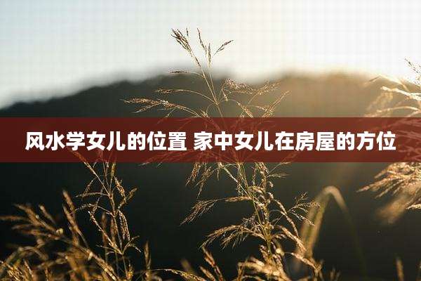 风水学女儿的位置 家中女儿在房屋的方位