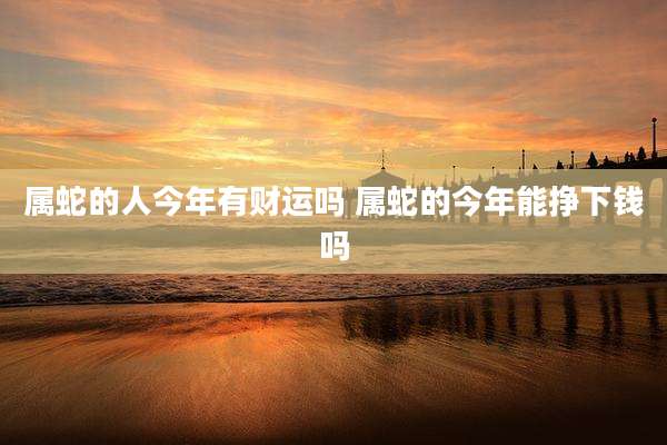 属蛇的人今年有财运吗 属蛇的今年能挣下钱吗