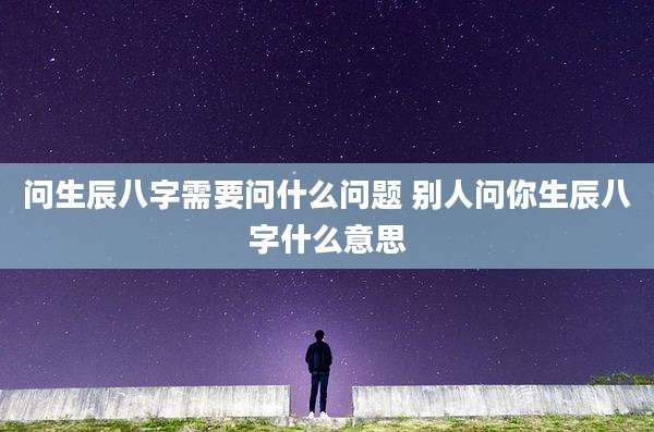 问生辰八字需要问什么问题 别人问你生辰八字什么意思