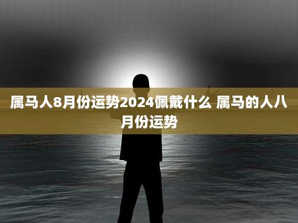 属马人8月份运势2024佩戴什么 属马的人八月份运势