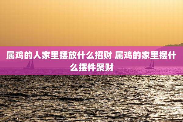 属鸡的人家里摆放什么招财 属鸡的家里摆什么摆件聚财