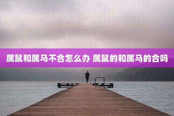 属鼠和属马不合怎么办 属鼠的和属马的合吗
