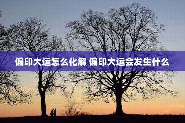 偏印大运怎么化解 偏印大运会发生什么