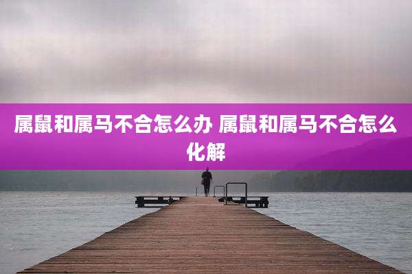 属鼠和属马不合怎么办 属鼠和属马不合怎么化解