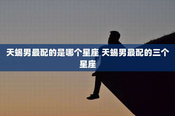 天蝎男最配的是哪个星座 天蝎男最配的三个星座