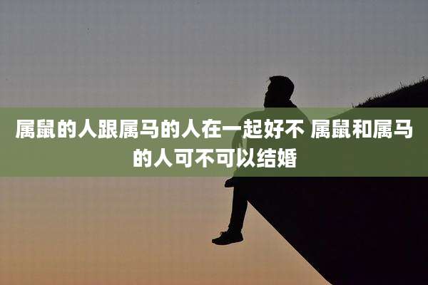 属鼠的人跟属马的人在一起好不 属鼠和属马的人可不可以结婚