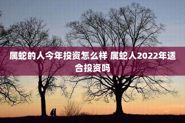 属蛇的人今年投资怎么样 属蛇人2022年适合投资吗