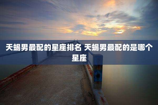 天蝎男最配的星座排名 天蝎男最配的是哪个星座