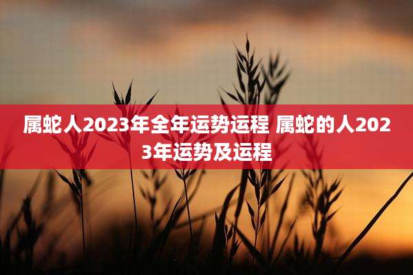 属蛇人2023年全年运势运程 属蛇的人2023年运势及运程