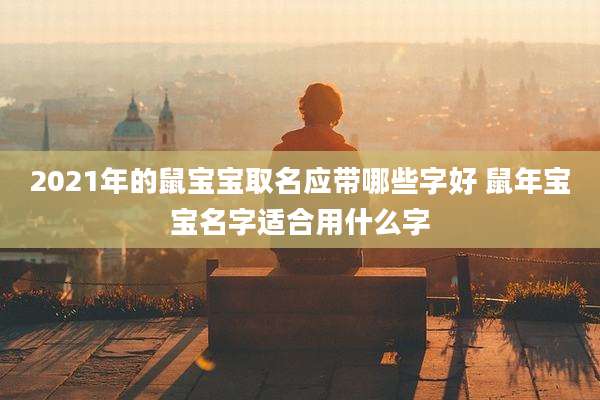 2021年的鼠宝宝取名应带哪些字好 鼠年宝宝名字适合用什么字