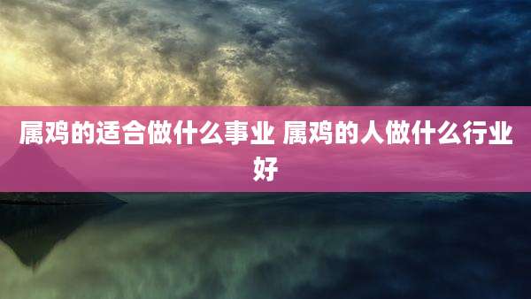 属鸡的适合做什么事业 属鸡的人做什么行业好