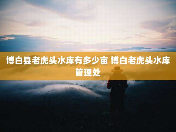 博白县老虎头水库有多少亩 博白老虎头水库管理处