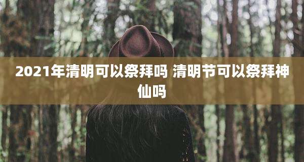 2021年清明可以祭拜吗 清明节可以祭拜神仙吗