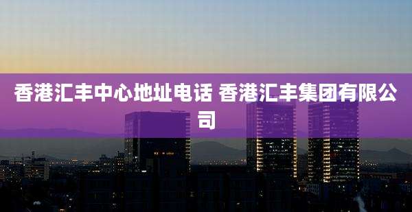 香港汇丰中心地址电话 香港汇丰集团有限公司