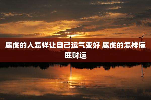 属虎的人怎样让自己运气变好 属虎的怎样催旺财运