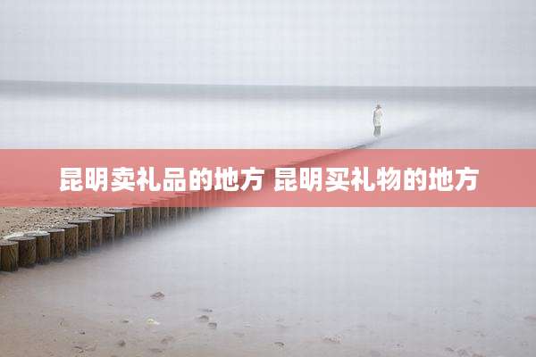 昆明卖礼品的地方 昆明买礼物的地方