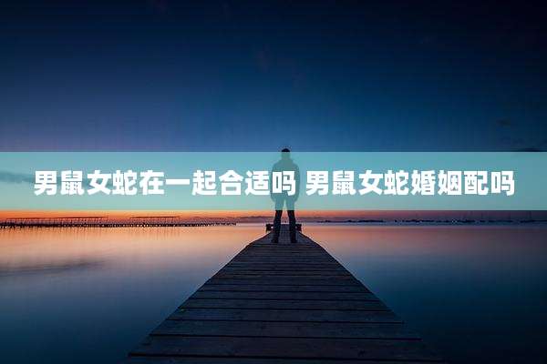 男鼠女蛇在一起合适吗 男鼠女蛇婚姻配吗