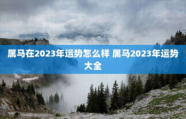 属马在2023年运势怎么样 属马2023年运势大全