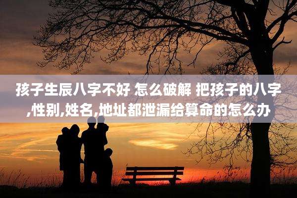 孩子生辰八字不好 怎么破解 把孩子的八字,性别,姓名,地址都泄漏给算命的怎么办
