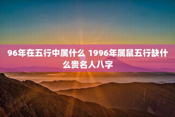 96年在五行中属什么 1996年属鼠五行缺什么贵名人八字