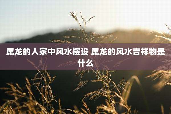 属龙的人家中风水摆设 属龙的风水吉祥物是什么