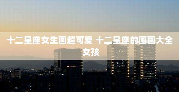 十二星座女生画超可爱 十二星座的画画大全 女孩