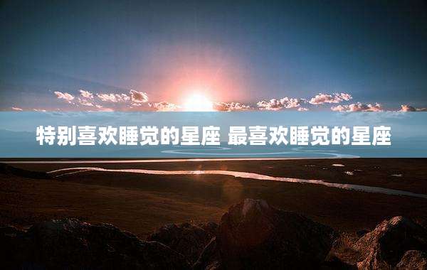 特别喜欢睡觉的星座 最喜欢睡觉的星座